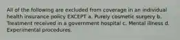 All of the following are excluded from coverage in an individual health insurance policy EXCEPT a. Purely cosmetic surgery b. Treatment received in a government hospital c. Mental illness d. Experimental procedures.