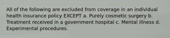 All of the following are excluded from coverage in an individual health insurance policy EXCEPT a. Purely cosmetic surgery b. Treatment received in a government hospital c. Mental illness d. Experimental procedures.