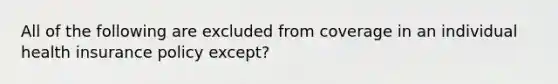 All of the following are excluded from coverage in an individual health insurance policy except?