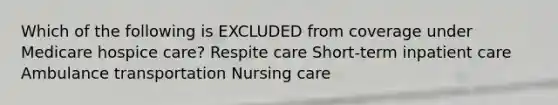 Which of the following is EXCLUDED from coverage under Medicare hospice care? Respite care Short-term inpatient care Ambulance transportation Nursing care