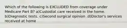 Which of the following is EXCLUDED from coverage under Medicare Part B? a)Custodial care received in the home. b)Diagnostic tests. c)Second surgical opinion .d)Doctor's services received at home