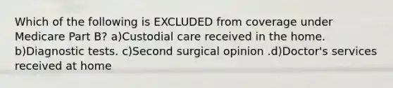 Which of the following is EXCLUDED from coverage under Medicare Part B? a)Custodial care received in the home. b)Diagnostic tests. c)Second surgical opinion .d)Doctor's services received at home