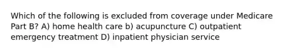 Which of the following is excluded from coverage under Medicare Part B? A) home health care b) acupuncture C) outpatient emergency treatment D) inpatient physician service