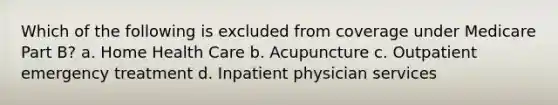 Which of the following is excluded from coverage under Medicare Part B? a. Home Health Care b. Acupuncture c. Outpatient emergency treatment d. Inpatient physician services