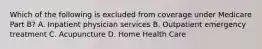 Which of the following is excluded from coverage under Medicare Part B? A. Inpatient physician services B. Outpatient emergency treatment C. Acupuncture D. Home Health Care