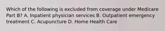 Which of the following is excluded from coverage under Medicare Part B? A. Inpatient physician services B. Outpatient emergency treatment C. Acupuncture D. Home Health Care