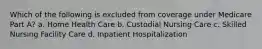 Which of the following is excluded from coverage under Medicare Part A? a. Home Health Care b. Custodial Nursing Care c. Skilled Nursing Facility Care d. Inpatient Hospitalization