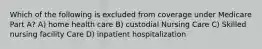 Which of the following is excluded from coverage under Medicare Part A? A) home health care B) custodial Nursing Care C) Skilled nursing facility Care D) inpatient hospitalization