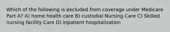 Which of the following is excluded from coverage under Medicare Part A? A) home health care B) custodial Nursing Care C) Skilled nursing facility Care D) inpatient hospitalization