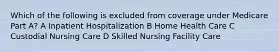 Which of the following is excluded from coverage under Medicare Part A? A Inpatient Hospitalization B Home Health Care C Custodial Nursing Care D Skilled Nursing Facility Care