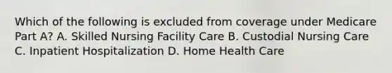 Which of the following is excluded from coverage under Medicare Part A? A. Skilled Nursing Facility Care B. Custodial Nursing Care C. Inpatient Hospitalization D. Home Health Care