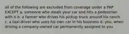 all of the following are excluded from coverage under a PAP EXCEPT a. someone who steals your car and hits a pedestrian with it b. a farmer who drives his pickup truck around his ranch c. a taxi driver who uses his own car in his business d. you, when driving a company-owned car permanently assigned to you