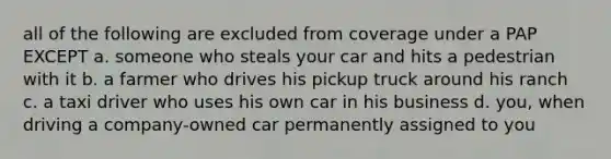 all of the following are excluded from coverage under a PAP EXCEPT a. someone who steals your car and hits a pedestrian with it b. a farmer who drives his pickup truck around his ranch c. a taxi driver who uses his own car in his business d. you, when driving a company-owned car permanently assigned to you