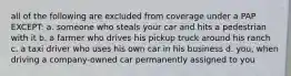 all of the following are excluded from coverage under a PAP EXCEPT: a. someone who steals your car and hits a pedestrian with it b. a farmer who drives his pickup truck around his ranch c. a taxi driver who uses his own car in his business d. you, when driving a company-owned car permanently assigned to you