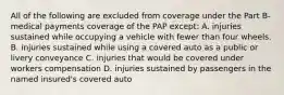 All of the following are excluded from coverage under the Part B-medical payments coverage of the PAP except: A. injuries sustained while occupying a vehicle with fewer than four wheels. B. injuries sustained while using a covered auto as a public or livery conveyance C. injuries that would be covered under workers compensation D. injuries sustained by passengers in the named insured's covered auto