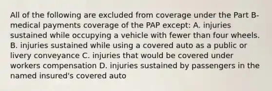 All of the following are excluded from coverage under the Part B-medical payments coverage of the PAP except: A. injuries sustained while occupying a vehicle with fewer than four wheels. B. injuries sustained while using a covered auto as a public or livery conveyance C. injuries that would be covered under workers compensation D. injuries sustained by passengers in the named insured's covered auto