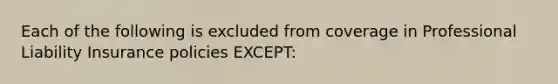 Each of the following is excluded from coverage in Professional Liability Insurance policies EXCEPT: