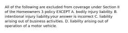 All of the following are excluded from coverage under Section II of the Homeowners 3 policy EXCEPT A. bodily injury liability. B. intentional injury liability.your answer is incorrect C. liability arising out of business activities. D. liability arising out of operation of a motor vehicle.