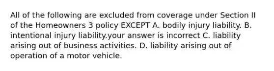 All of the following are excluded from coverage under Section II of the Homeowners 3 policy EXCEPT A. bodily injury liability. B. intentional injury liability.your answer is incorrect C. liability arising out of business activities. D. liability arising out of operation of a motor vehicle.