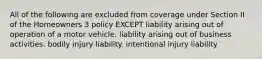 All of the following are excluded from coverage under Section II of the Homeowners 3 policy EXCEPT liability arising out of operation of a motor vehicle. liability arising out of business activities. bodily injury liability. intentional injury liability