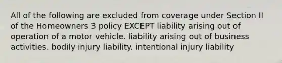 All of the following are excluded from coverage under Section II of the Homeowners 3 policy EXCEPT liability arising out of operation of a motor vehicle. liability arising out of business activities. bodily injury liability. intentional injury liability