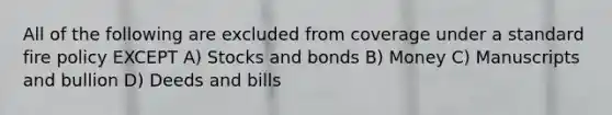 All of the following are excluded from coverage under a standard fire policy EXCEPT A) Stocks and bonds B) Money C) Manuscripts and bullion D) Deeds and bills