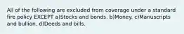 All of the following are excluded from coverage under a standard fire policy EXCEPT a)Stocks and bonds. b)Money. c)Manuscripts and bullion. d)Deeds and bills.