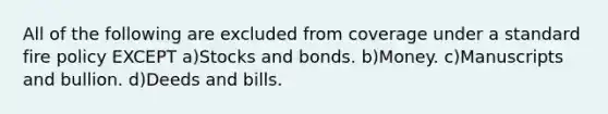 All of the following are excluded from coverage under a standard fire policy EXCEPT a)Stocks and bonds. b)Money. c)Manuscripts and bullion. d)Deeds and bills.