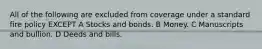 All of the following are excluded from coverage under a standard fire policy EXCEPT A Stocks and bonds. B Money. C Manuscripts and bullion. D Deeds and bills.