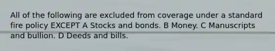 All of the following are excluded from coverage under a standard fire policy EXCEPT A Stocks and bonds. B Money. C Manuscripts and bullion. D Deeds and bills.