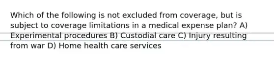 Which of the following is not excluded from coverage, but is subject to coverage limitations in a medical expense plan? A) Experimental procedures B) Custodial care C) Injury resulting from war D) Home health care services