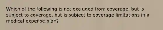 Which of the following is not excluded from coverage, but is subject to coverage, but is subject to coverage limitations in a medical expense plan?