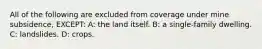 All of the following are excluded from coverage under mine subsidence, EXCEPT: A: the land itself. B: a single-family dwelling. C: landslides. D: crops.