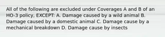 All of the following are excluded under Coverages A and B of an HO-3 policy, EXCEPT: A. Damage caused by a wild animal B. Damage caused by a domestic animal C. Damage cause by a mechanical breakdown D. Damage cause by insects