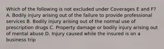 Which of the following is not excluded under Coverages E and F? A. Bodily injury arising out of the failure to provide professional services B. Bodily injury arising out of the normal use of prescription drugs C. Property damage or bodily injury arising out of mental abuse D. Injury caused while the insured is on a business trip