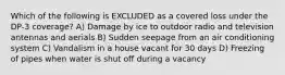 Which of the following is EXCLUDED as a covered loss under the DP-3 coverage? A) Damage by ice to outdoor radio and television antennas and aerials B) Sudden seepage from an air conditioning system C) Vandalism in a house vacant for 30 days D) Freezing of pipes when water is shut off during a vacancy