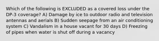 Which of the following is EXCLUDED as a covered loss under the DP-3 coverage? A) Damage by ice to outdoor radio and television antennas and aerials B) Sudden seepage from an air conditioning system C) Vandalism in a house vacant for 30 days D) Freezing of pipes when water is shut off during a vacancy