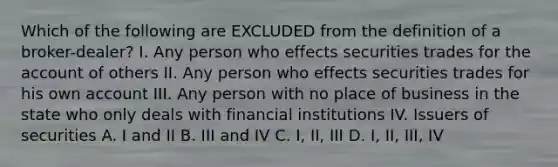 Which of the following are EXCLUDED from the definition of a broker-dealer? I. Any person who effects securities trades for the account of others II. Any person who effects securities trades for his own account III. Any person with no place of business in the state who only deals with financial institutions IV. Issuers of securities A. I and II B. III and IV C. I, II, III D. I, II, III, IV