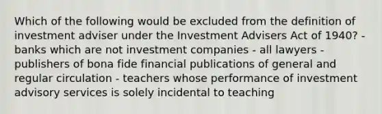 Which of the following would be excluded from the definition of investment adviser under the Investment Advisers Act of 1940? - banks which are not investment companies - all lawyers - publishers of bona fide financial publications of general and regular circulation - teachers whose performance of investment advisory services is solely incidental to teaching