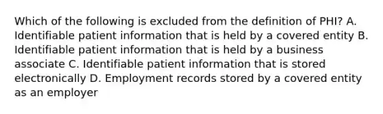 Which of the following is excluded from the definition of PHI? A. Identifiable patient information that is held by a covered entity B. Identifiable patient information that is held by a business associate C. Identifiable patient information that is stored electronically D. Employment records stored by a covered entity as an employer