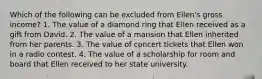 Which of the following can be excluded from Ellen's gross income? 1. The value of a diamond ring that Ellen received as a gift from David. 2. The value of a mansion that Ellen inherited from her parents. 3. The value of concert tickets that Ellen won in a radio contest. 4. The value of a scholarship for room and board that Ellen received to her state university.