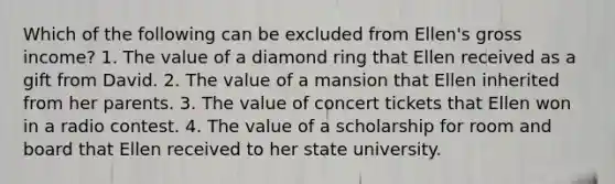 Which of the following can be excluded from Ellen's gross income? 1. The value of a diamond ring that Ellen received as a gift from David. 2. The value of a mansion that Ellen inherited from her parents. 3. The value of concert tickets that Ellen won in a radio contest. 4. The value of a scholarship for room and board that Ellen received to her state university.