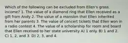 Which of the following can be excluded from Ellen's gross income? 1. The value of a diamond ring that Ellen received as a gift from Andy 2. The value of a mansion that Ellen inherited from her parents 3. The value of concert tickets that Ellen won in a radio contest 4. The value of a scholarship for room and board that Ellen received to her state university A) 1 only. B) 1 and 2. C) 1, 2, and 3. D) 2, 3, and 4.