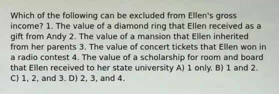 Which of the following can be excluded from Ellen's gross income? 1. The value of a diamond ring that Ellen received as a gift from Andy 2. The value of a mansion that Ellen inherited from her parents 3. The value of concert tickets that Ellen won in a radio contest 4. The value of a scholarship for room and board that Ellen received to her state university A) 1 only. B) 1 and 2. C) 1, 2, and 3. D) 2, 3, and 4.