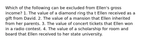 Which of the following can be excluded from Ellen's gross income? 1. The value of a diamond ring tha t Ellen received as a gift from David. 2. The value of a mansion that Ellen inherited from her parents. 3. The value of concert tickets that Ellen won in a radio contest. 4. The value of a scholarship for room and board that Ellen received to her state university.