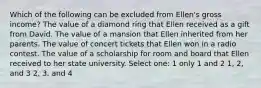 Which of the following can be excluded from Ellen's gross income? The value of a diamond ring that Ellen received as a gift from David. The value of a mansion that Ellen inherited from her parents. The value of concert tickets that Ellen won in a radio contest. The value of a scholarship for room and board that Ellen received to her state university. Select one: 1 only 1 and 2 1, 2, and 3 2, 3, and 4