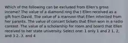 Which of the following can be excluded from Ellen's gross income? The value of a diamond ring tha t Ellen received as a gift from David. The value of a mansion that Ellen inherited from her parents. The value of concert tickets that Ellen won in a radio contest. The value of a scholarship for room and board that Ellen received to her state university. Select one: 1 only 1 and 2 1, 2, and 3 2, 3, and 4