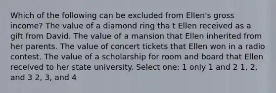 Which of the following can be excluded from Ellen's gross income? The value of a diamond ring tha t Ellen received as a gift from David. The value of a mansion that Ellen inherited from her parents. The value of concert tickets that Ellen won in a radio contest. The value of a scholarship for room and board that Ellen received to her state university. Select one: 1 only 1 and 2 1, 2, and 3 2, 3, and 4