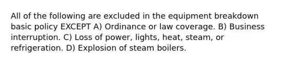 All of the following are excluded in the equipment breakdown basic policy EXCEPT A) Ordinance or law coverage. B) Business interruption. C) Loss of power, lights, heat, steam, or refrigeration. D) Explosion of steam boilers.