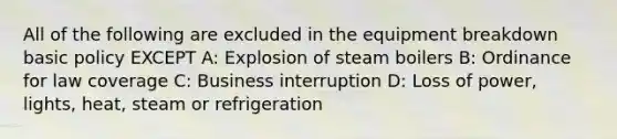 All of the following are excluded in the equipment breakdown basic policy EXCEPT A: Explosion of steam boilers B: Ordinance for law coverage C: Business interruption D: Loss of power, lights, heat, steam or refrigeration